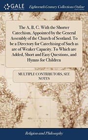 Tapa de The A, B, C. with the Shorter Catechism, Appointed by the General Assembly of the Church of Scotland. to Be a Directory for Catechising of Such as Are ... and Easy Questions, and Hymns for Children