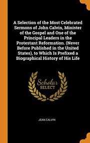 Tapa de A Selection of the Most Celebrated Sermons of John Calvin, Minister of the Gospel and One of the Principal Leaders in the Protestant Reformation. ... Prefixed a Biographical History of His Life