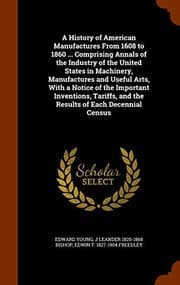 Tapa de A History of American Manufactures From 1608 to 1860 ... Comprising Annals of the Industry of the United States in Machinery, Manufactures and Useful ... and the Results of Each Decennial Census