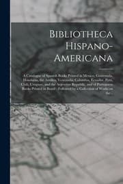 Tapa de Bibliotheca Hispano-Americana [microform] : A Catalogue of Spanish Books Printed in Mexico, Guatemala, Honduras, the Antilles, Venezuela, Columbia, Ecuador, Peru, Chili, Uruguay, and the Argentine Republic, and of Portuguese Books Printed in Brazil