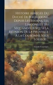 Tapa de Histoire Abrégée du Duché de Bourgogne, Depuis les Eduens, les Lingons et les Séquanois, Jusqu'à la Réunion de la Province À la Couronne Sous Louis Xi... .