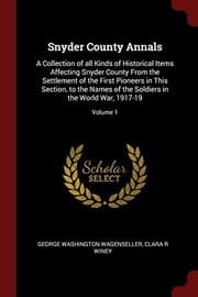 Tapa de Snyder County Annals: A Collection of all Kinds of Historical Items Affecting Snyder County From the Settlement of the First Pioneers in This Section, ... Soldiers in the World War, 1917-19; Volume 1